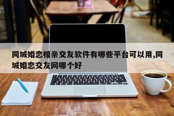 同城婚恋相亲交友软件有哪些平台可以用,同城婚恋交友网哪个好
