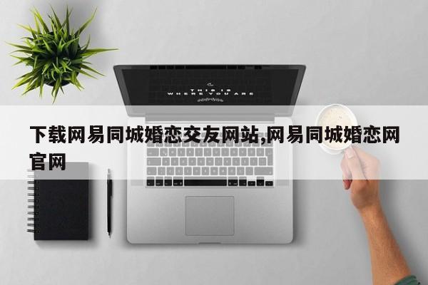 下载网易同城婚恋交友网站,网易同城婚恋网官网