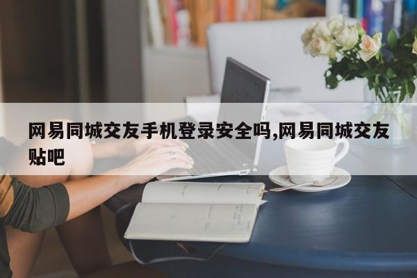 网易同城交友手机登录安全吗,网易同城交友贴吧