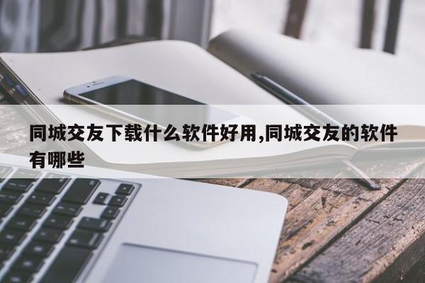 同城交友下载什么软件好用,同城交友的软件有哪些