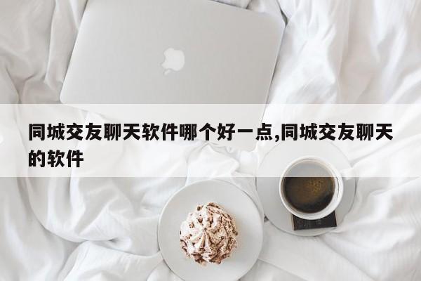同城交友聊天软件哪个好一点,同城交友聊天的软件