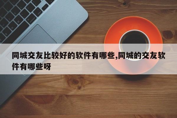 同城交友比较好的软件有哪些,同城的交友软件有哪些呀
