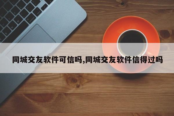同城交友软件可信吗,同城交友软件信得过吗