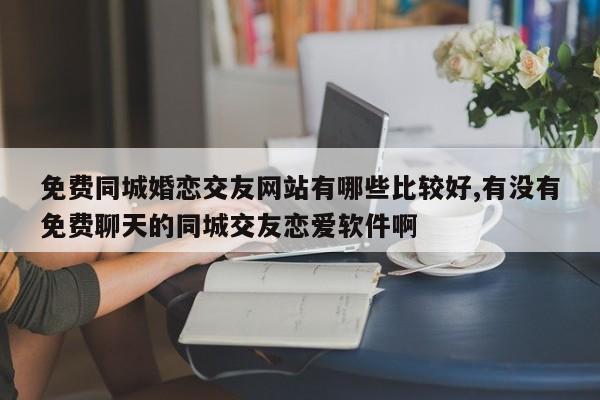 免费同城婚恋交友网站有哪些比较好,有没有免费聊天的同城交友恋爱软件啊