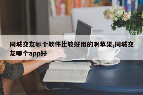 同城交友哪个软件比较好用的啊苹果,同城交友哪个app好