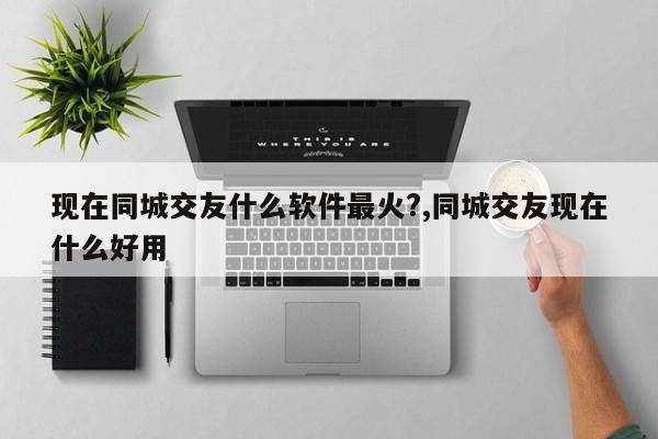 现在同城交友什么软件最火?,同城交友现在什么好用