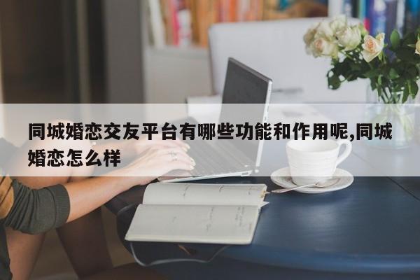 同城婚恋交友平台有哪些功能和作用呢,同城婚恋怎么样
