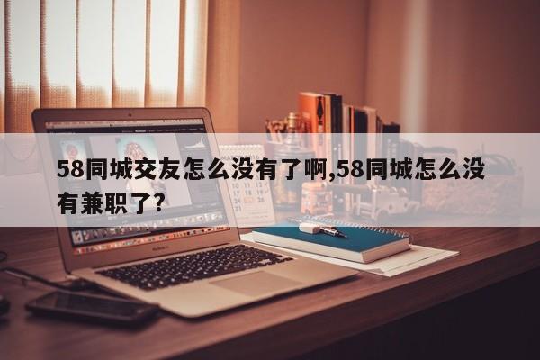 58同城交友怎么没有了啊,58同城怎么没有兼职了?